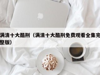 满清十大酷刑（满清十大酷刑免费观看全集完整版）