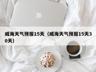 威海天气预报15天（威海天气预报15天30天）