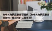亲嘴扒胸摸屁股激烈视频（亲嘴扒胸摸屁股激烈视频下载软件的注意事项）