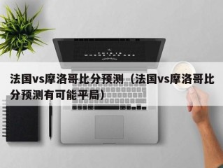 法国vs摩洛哥比分预测（法国vs摩洛哥比分预测有可能平局）
