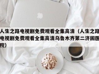人生之路电视剧免费观看全集高清（人生之路电视剧免费观看全集高清乌鲁木齐第二济困医院）