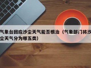气象台回应沙尘天气能否根治（气象部门将沙尘天气分为哪五类）