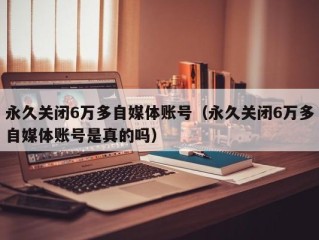 永久关闭6万多自媒体账号（永久关闭6万多自媒体账号是真的吗）