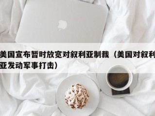 美国宣布暂时放宽对叙利亚制裁（美国对叙利亚发动军事打击）