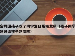 宝妈因孩子吃了同学生日蛋糕发飙（孩子同学妈妈请孩子吃蛋糕）