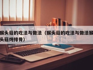 猴头菇的吃法与做法（猴头菇的吃法与做法猴头菇炖排骨）