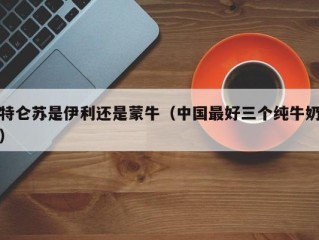 特仑苏是伊利还是蒙牛（中国最好三个纯牛奶）