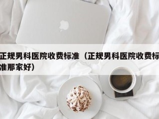 正规男科医院收费标准（正规男科医院收费标准那家好）