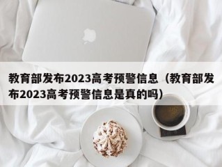 教育部发布2023高考预警信息（教育部发布2023高考预警信息是真的吗）