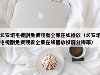 长安诺电视剧免费观看全集在线播放（长安诺电视剧免费观看全集在线播放投屏分辨率）
