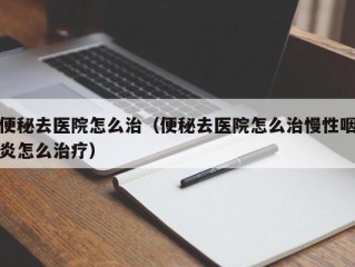 便秘去医院怎么治（便秘去医院怎么治慢性咽炎怎么治疗）