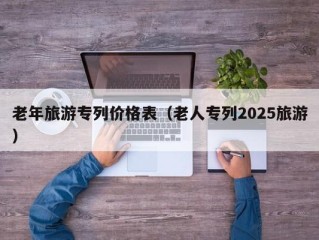 老年旅游专列价格表（老人专列2025旅游）