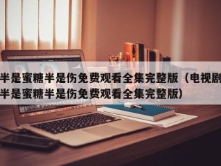 半是蜜糖半是伤免费观看全集完整版（电视剧半是蜜糖半是伤免费观看全集完整版）