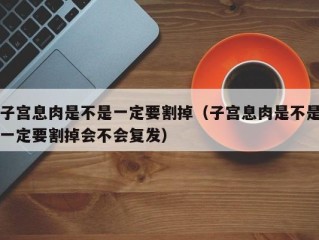 子宫息肉是不是一定要割掉（子宫息肉是不是一定要割掉会不会复发）