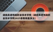 湖南高速铁路职业技术学院（湖南高速铁路职业技术学院2025录取线是多少）