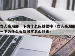 女人高潮那一下为什么头就很疼（女人高潮那一下为什么头就很疼怎么回事）