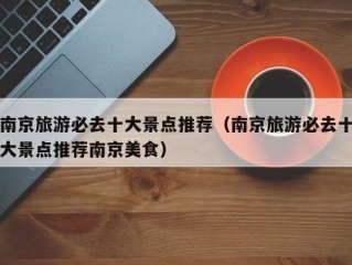 南京旅游必去十大景点推荐（南京旅游必去十大景点推荐南京美食）