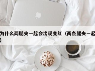 为什么两腿夹一起会出现变红（两条腿夹一起）