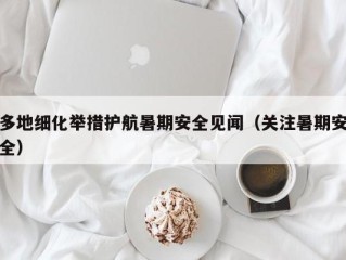 多地细化举措护航暑期安全见闻（关注暑期安全）
