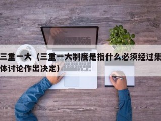 三重一大（三重一大制度是指什么必须经过集体讨论作出决定）