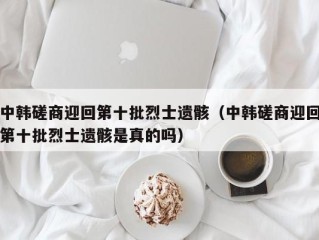 中韩磋商迎回第十批烈士遗骸（中韩磋商迎回第十批烈士遗骸是真的吗）