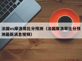 法国vs摩洛哥比分预测（法国摩洛哥比分预测最新消息视频）