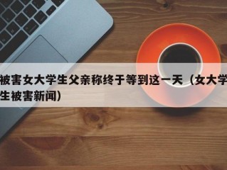 被害女大学生父亲称终于等到这一天（女大学生被害新闻）