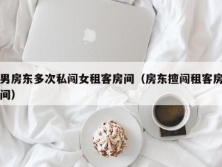 男房东多次私闯女租客房间（房东擅闯租客房间）
