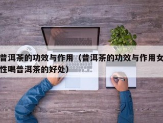 普洱茶的功效与作用（普洱茶的功效与作用女性喝普洱茶的好处）