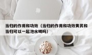 当归的作用和功效（当归的作用和功效黄芪和当归可以一起泡水喝吗）