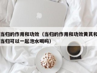 当归的作用和功效（当归的作用和功效黄芪和当归可以一起泡水喝吗）