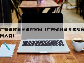 广东省教育考试院官网（广东省教育考试院官网入口）