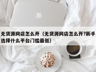 无货源网店怎么开（无货源网店怎么开?新手选择什么平台门槛最低）