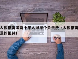 大熊猫洗澡两个半人摁半个负责洗（大熊猫洗澡的视频）