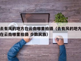 去有风的地方在云南哪里拍摄（去有风的地方在云南哪里拍摄 少数民族）