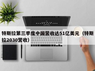 特斯拉第三季度中国营收达51亿美元（特斯拉2030营收）