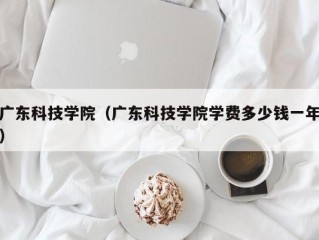广东科技学院（广东科技学院学费多少钱一年）