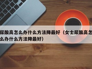 尿酸高怎么办什么方法降最好（女士尿酸高怎么办什么方法降最好）