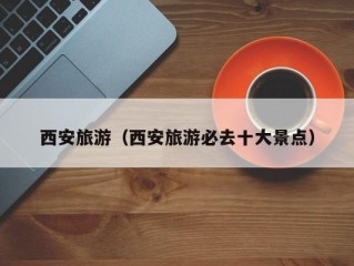 西安旅游（西安旅游必去十大景点）