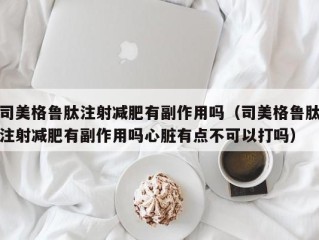 司美格鲁肽注射减肥有副作用吗（司美格鲁肽注射减肥有副作用吗心脏有点不可以打吗）