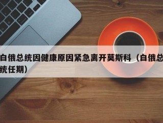 白俄总统因健康原因紧急离开莫斯科（白俄总统任期）