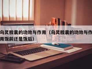 乌灵胶囊的功效与作用（乌灵胶囊的功效与作用饭前还是饭后）