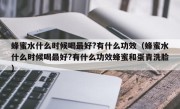 蜂蜜水什么时候喝最好?有什么功效（蜂蜜水什么时候喝最好?有什么功效蜂蜜和蛋青洗脸）