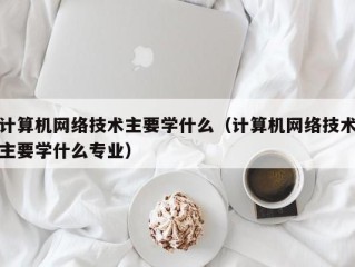 计算机网络技术主要学什么（计算机网络技术主要学什么专业）
