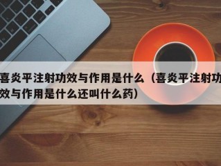 喜炎平注射功效与作用是什么（喜炎平注射功效与作用是什么还叫什么药）