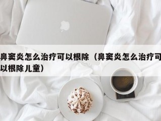 鼻窦炎怎么治疗可以根除（鼻窦炎怎么治疗可以根除儿童）