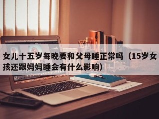 女儿十五岁每晚要和父母睡正常吗（15岁女孩还跟妈妈睡会有什么影响）