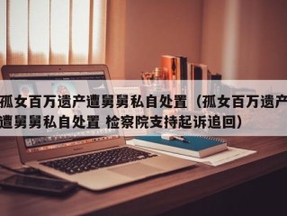 孤女百万遗产遭舅舅私自处置（孤女百万遗产遭舅舅私自处置 检察院支持起诉追回）