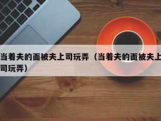 当着夫的面被夫上司玩弄（当着夫的面被夫上司玩弄）