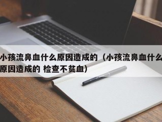 小孩流鼻血什么原因造成的（小孩流鼻血什么原因造成的 检查不贫血）
